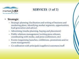 SERVICES (1 of 2)


• Strategic
   – Strategic planning (facilitation and writing of business and
     marketing plans, identifying market segments, opportunities,
     lead generation and advice)
   – Advertising (media planning, buying and placement)
   – Public relations management (writing press releases,
     coordinating with media, and press conferences, etc)
   – Events (organising launches, exhibitions, promotions and/or
     event management)
   – Co-ordination with principals/suppliers/customers/staff
 