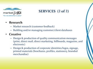 SERVICES (2 of 2)


• Research
  – Market research (customer feedback)
  – Building and/or managing customer/client databases
• Creative
  – Design & production of quality communication messages
    (print, direct mail, direct marketing, billboards, magazine, and
    electronic)
  – Design & production of corporate identities/logos, signage,
    printed materials (brochures, profiles, stationery, branded
    merchandise)
 