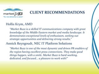 CLIENT RECOMMENDATIONS


Hollis Krym, AMD
  “Market Buzz is a skilled IT communications company with great
  knowledge of the Middle Eastern market and media landscape. It
  demonstrates exceptional levels of enthusiasm, seeking out
  strategic opportunities and delivering strong results.”
Annick Reyngoudt, NEC IT Platform Solutions
  “Market Buzz is one of the most dynamic and driven PR enablers of
  the region having excellent press connections. They make good
  things happen, with a smile. Market Buzz is hard-working,
  dedicated, and focused... a pleasure to work with!”
 