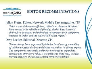 EDITOR RECOMMENDATIONS


Julian Pletts, Editor, Network Middle East magazine, ITP
  “Mita is one of the most efficient, skilled and pleasant PRs that I
  have worked with; reliable and friendly. Market Buzz is a solid
  choice for a company and individual to represent your company's
  interests in Dubai and the wider Middle East region.”
Dave Reeder, Editorial Director, CPI
  “I have always been impressed by Market Buzz’ energy, capability
  of thinking outside the box and deliver more than its clients expect.
  The company is constantly looking at new ways to expand its
  services and offer extra value. It is a tribute to Mita that, in a fast-
  moving industry, she cultivates long-term relationships.”
 