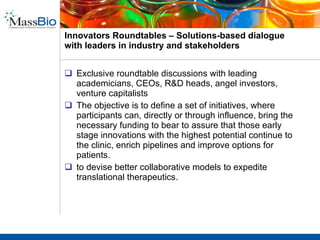 MassBio Investors Forum –  Aggregates deal makers from all sides at one location Capstone to the yearlong Pharma Days program.  Our flagship event is the premiere investment and partnering conference in the Northeast!  This year’s event drew over 500 attendees: corporate strategics, VCs, pharma executives, disease foundation leaders, and heads of biotechnology companies.  Aggregates financing capital from multiple streams Offers a unique opportunity to meet with new biotechnology companies and disease foundations to build therapeutic and diagnostic programs in your organization.  Sponsor the Investor Forum and drive content, give voice to your viewpoint through panel construction and participation, and achieve visibility before potential partners. MassCONNECT MassBio Innovation Exchange Pharma Days Investor Forum Innovators’ Roundtable 