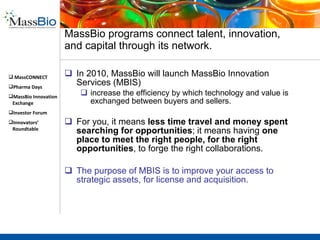 The fount of opportunity for pipeline growth and enabling technology exists with new start-ups Invest early into your future pipeline “ Find a mechanism in your partnership to do seed investments. Help early-stage ventures find and address the killer issue or experiment as early as possible.” -Jens Eckstein, TVM Capital Work with MassBio to cultivate that next generation “killer app” “ There are actually cool technologies laying dormant all over the place…The world is flat but our minds and eyes haven’t figured out how to capture all that global knowledge yet.” -Lesa Mitchell, Kauffman Foundation 