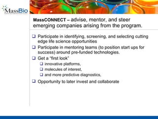 MassBio programs connect talent, innovation, and capital through its network .   In 2010, MassBio will launch MassBio Innovation Services (MBIS)  increase the efficiency by which technology and value is exchanged between buyers and sellers.  For you, it means  less time travel and money spent searching for opportunities ; it means having  one place to meet the right people, for the right opportunities , to forge the right collaborations. The purpose of MBIS is to improve your access to strategic assets, for license and acquisition.  MassCONNECT MassBio Innovation Exchange Pharma Days Investor Forum Innovators’ Roundtable 