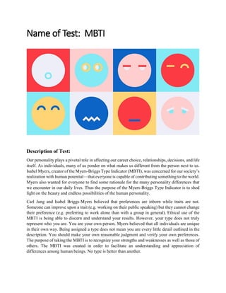 Name of Test: MBTI
Description of Test:
Our personality plays a pivotal role in affecting our career choice, relationships, decisions, and life
itself. As individuals, many of us ponder on what makes us different from the person next to us.
Isabel Myers, creator of the Myers-Briggs Type Indicator (MBTI), was concerned for our society’s
realization with human potential—that everyone is capable of contributing something to the world.
Myers also wanted for everyone to find some rationale for the many personality differences that
we encounter in our daily lives. Thus the purpose of the Myers-Briggs Type Indicator is to shed
light on the beauty and endless possibilities of the human personality.
Carl Jung and Isabel Briggs-Myers believed that preferences are inborn while traits are not.
Someone can improve upon a trait (e.g. working on their public speaking) but they cannot change
their preference (e.g. preferring to work alone than with a group in general). Ethical use of the
MBTI is being able to discern and understand your results. However, your type does not truly
represent who you are. You are your own person. Myers believed that all individuals are unique
in their own way. Being assigned a type does not mean you are every little detail outlined in the
description. You should make your own reasonable judgment and verify your own preferences.
The purpose of taking the MBTI is to recognize your strengths and weaknesses as well as those of
others. The MBTI was created in order to facilitate an understanding and appreciation of
differences among human beings. No type is better than another.
 