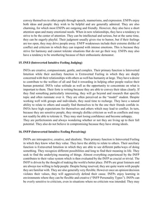 convey themselves to other people through speech, mannerisms, and expression. ENFPs enjoy
both ideas and people: they wish to be helpful and are generally admired. They are also
charming, for which most ENFPs are outgoing and friendly. However, they also have a short
attention span and many emotional needs. When in new relationships, they have a tendency to
strive to be the center of attention. They can be intellectual and serious, but at the same time,
they can be eagerly playful. Their judgment usually gives rise to humor, but if their feelings
are too open, they may drive people away. ENFP weaknesses include their extreme dislike of
conflict and criticism in which they can respond with intense emotions. This is because they
strive for harmony and cannot tolerate situations that do not go their way. ENFPs may also
have a tendency to be smothering because of their enthusiastic demeanor.
15. INFJ (Introverted Intuitive Feeling Judging)
INFJs are creative, compassionate, gentle, and complex. Their primary function is Introverted
Intuition while their auxiliary function is Extraverted Feeling in which they are deeply
concerned with their relationships with others as well has humanity at large. They have a desire
to contribute to the welfare of all and find it rewarding in helping other people realize their
human potential. INFJs value solitude as well as the opportunity to concentrate on what is
important to them. Their forte is writing because they are able to convey their ideas clearly. If
they find something particularly interesting, they will go beyond and research that specific
topic and often ruminate over it. They are often perceived as the “model” student. Despite
working well with groups and individuals, they need time to recharge. They have a natural
ability to relate to others and usually find themselves to be the one their friends confide in.
INFJs have high expectations for themselves and others which may lead to conflict. In turn,
because they are sensitive people, they strongly dislike criticism as well as conflicts and may
not readily be able to tolerate it. They may start losing confidence and become unhappy.
They are perfectionists and always wondering whether or not they are living up to their full
potential. They also do not believe in compromising because they have strong ideals.
16. INFP (Introverted Intuitive Feeling Perceiving)
INFPs are introspective, creative, and idealistic. Their primary function is Introverted Feeling
in which they know what they value. They have the ability to relate to others. Their auxiliary
function is Extraverted Intuition in which they are able to see different paths/ways of doing
something. They recognize different possibilities and long to find their meaning in life. They
seek to find the underlying meaning of things. Almost everything experienced by the INFP
contributes to their value system which is then evaluated by the INFP as crucial or trivial. The
INFP is driven by the thought of making the world a better place. INFPs are great listeners and
are always too willing to help people. Despite being reserved, they are quite warm with people
they are familiar with. They are also generally very flexible. However once an opinion/decision
violates their values, they will aggressively defend their cause. INFPs enjoy learning in
environments where they can be flexible and creative (“INFP Personality Types”). INFPs can
be overly sensitive to criticism, even in situations where no criticism was intended. They may
 