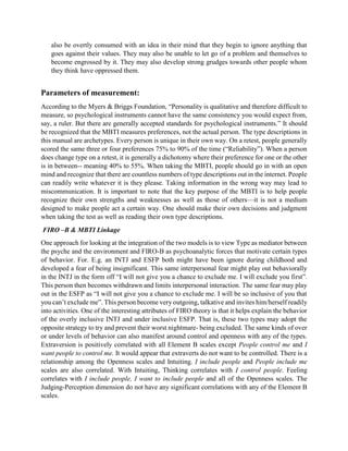 also be overtly consumed with an idea in their mind that they begin to ignore anything that
goes against their values. They may also be unable to let go of a problem and themselves to
become engrossed by it. They may also develop strong grudges towards other people whom
they think have oppressed them.
Parameters of measurement:
According to the Myers & Briggs Foundation, “Personality is qualitative and therefore difficult to
measure, so psychological instruments cannot have the same consistency you would expect from,
say, a ruler. But there are generally accepted standards for psychological instruments.” It should
be recognized that the MBTI measures preferences, not the actual person. The type descriptions in
this manual are archetypes. Every person is unique in their own way. On a retest, people generally
scored the same three or four preferences 75% to 90% of the time (“Reliability”). When a person
does change type on a retest, it is generally a dichotomy where their preference for one or the other
is in between-- meaning 40% to 55%. When taking the MBTI, people should go in with an open
mind and recognize that there are countless numbers of type descriptions out in the internet. People
can readily write whatever it is they please. Taking information in the wrong way may lead to
miscommunication. It is important to note that the key purpose of the MBTI is to help people
recognize their own strengths and weaknesses as well as those of others—it is not a medium
designed to make people act a certain way. One should make their own decisions and judgment
when taking the test as well as reading their own type descriptions.
FIRO –B & MBTI Linkage
One approach for looking at the integration of the two models is to view Type as mediator between
the psyche and the environment and FIRO-B as psychoanalytic forces that motivate certain types
of behavior. For. E.g. an INTJ and ESFP both might have been ignore during childhood and
developed a fear of being insignificant. This same interpersonal fear might play out behaviorally
in the INTJ in the form off “I will not give you a chance to exclude me. I will exclude you first”.
This person then becomes withdrawn and limits interpersonal interaction. The same fear may play
out in the ESFP as “I will not give you a chance to exclude me. I will be so inclusive of you that
you can’t exclude me”. This person become very outgoing, talkative and invites him/herself readily
into activities. One of the interesting attributes of FIRO theory is that it helps explain the behavior
of the overly inclusive INTJ and under inclusive ESFP. That is, these two types may adopt the
opposite strategy to try and prevent their worst nightmare- being excluded. The same kinds of over
or under levels of behavior can also manifest around control and openness with any of the types.
Extraversion is positively correlated with all Element B scales except People control me and I
want people to control me. It would appear that extraverts do not want to be controlled. There is a
relationship among the Openness scales and Intuiting. I include people and People include me
scales are also correlated. With Intuiting, Thinking correlates with I control people. Feeling
correlates with I include people, I want to include people and all of the Openness scales. The
Judging-Perception dimension do not have any significant correlations with any of the Element B
scales.
 