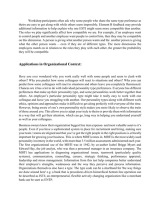 Workshop participants often ask why some people who share the same type preference as
theirs are easy to get along with while others seem impossible. Element B feedback may provide
additional information to help explain why one ESTJ might seem more compatible than another.
The roles we play significantly affect how compatible we are. For example, if an employee want
to control people and another employee want people to control him, then they may be compatible
on this dimension. A person is giving what another person wants and the another person is giving
what the other person wants – even if they are of different types. The more dimensions the
employees match on in relation to the roles they play with each other, the greater the probability
they will be compatible.
Applications in Organizational Context:
Have you ever wondered why you work really well with some people and seem to clash with
others? Why you predict how some colleagues will react to situations and others? Why you can
predict how some colleagues will react to situations and others leave you completely flummoxed.
Chances are it has a lot to do with individual personality type preferences. Everyone has different
preferences that make up their personality type, and some personalities work better together than
others. An employee’s particular personality type might take it really easy to work with one
colleague and leave you struggling with another. Our personality types-along with different work
ethics, opinions and approaches-make it difficult to get along perfectly with everyone all the time.
However, being aware of one’s own personality style makes you more likely to observe the traits
of those around you. This allows you to adapt your style to theirs or provide them with information
in a way that will get their attention, which can go, long way in helping you understand yourself
as well as your colleagues.
Business owners know their organization biggest line item expense- and most valuable asset-is it’s
people. Even if you have a sophisticated system in place for recruitment and hiring, making sure
your team / teams are aligned and that you’ve got the right people in the right positions is critically
important for growing your business. This is where MBTI comes in. MBTI is the most widely used
personality inventory in the world, with more than 3.5 million assessments administered each year.
The first organizational use of the MBTI was in 1942, by co-author Isabel Briggs Myers and
Edward Hay, the job analyst, who was then a personnel manager in an insurance company. The
MBTI has applications in diagnosing organizational issues, teamwork (particularly quality
systems), communication, counselling, careers, strategic thinking, performance appraisal,
leadership and stress management. Information from this test help companies better understand
their employee’s strengths, weaknesses and the way they perceive and process information.
Organizations themselves also have a type. The type code can be a shorthand for 'the way things
are done around here' e.g. a bank that is procedures driven hierarchical bottom line operation can
be described as ISTJ; an entrepreneurial, flexible actively changing organization like a merchant
bank can be seen as ENTP.
 