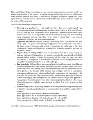 There are 16 Myers Briggs personality types and once that is determined, an employee usually has
a better understanding of the best way to approach work, manage their time, solve problem and
make decisions and deal with stress. All the middle managers, executives, support staff, sales
representatives, customer service, administrative staff and business professionals are eligible for
the testing of this instrument.
How this instrument helps the employees:
1. Knowing own preferences – All employees have their own psychological type
preferences and operating within those preferences typically allows us to be most efficient,
effective and our most comfortable selves. Conversely, operating outside those limits
requires more time and energy and usually results in lower quality work. Understanding
those boundaries and knowing when you’re within / outside them – can improve
productivity, efficiency and time management skills.
2. Appreciate diversity- Recognizing how one’s personality differs from and interacts with
other’s types , can give an employee a great appreciation for diversity and what it adds to
her team, work environment, and company. Sometimes it’s really nice to have that
outrageously creative mind helping her generate ideas for solving a problem when she hid
a roadblock herself.
3. Improve decision-making abilities- How we make decisions is based on our sensing v/s
intuition preference. If an employee is a sensing person, he/she is more likely to feel of a
situation before making a choice by engaging all five senses to gather the right
information. If an employee is more reliant on intuition, he/she will probably make a
choice based on instinct and tend to go with his/her gut.
4. Learning Styles: Different Types learn more effectively in different ways. Some like and
learn through group work, others don't. Some like to get their hands on what's to be learnt,
others don't; some learn through discussion, others reading; some are interested in theory,
others practice. The practical ESTJ manager may participate actively in a residential
course designed to develop a mission and vision for his company, but may not apply the
principles discussed when they return to the office unless there is some practical reason
or role-modelling by other managers that can convince them to change their approach to
management. This approach may stun fellow managers preferring Intuition whose mode
of thought commonly includes appreciation of new ideas first, before testing out their
practicality.
5. Teambuilding: Type is particularly effective in building and maintaining teams because
it identifies similarities and differences in communication styles and how people prefer to
work e.g.
Some types want to work smarter (NTs), not harder (SJs).
Some types want to put in minimum input for required output (SPs)
Some types think if they just work harder, things will work out (SJs)
Some types want to be liked, in order to do their best work (NFs)
Here’s how businesses can use MBTI data to build stronger and more successful organizations:
 
