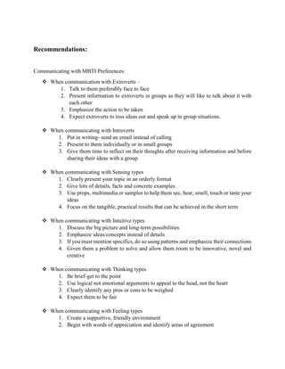 Recommendations:
Communicating with MBTI Preferences:
 When communication with Extroverts –
1. Talk to them preferably face to face
2. Present information to extroverts in groups as they will like to talk about it with
each other
3. Emphasize the action to be taken
4. Expect extroverts to toss ideas out and speak up in group situations.
 When communicating with Introverts
1. Put in writing- send an email instead of calling
2. Present to them individually or in small groups
3. Give them time to reflect on their thoughts after receiving information and before
sharing their ideas with a group
 When communicating with Sensing types
1. Clearly present your topic in an orderly format
2. Give lots of details, facts and concrete examples
3. Use props, multimedia or samples to help them see, hear, smell, touch or taste your
ideas
4. Focus on the tangible, practical results that can be achieved in the short term
 When communicating with Intuitive types
1. Discuss the big picture and long-term possibilities
2. Emphasize ideas/concepts instead of details
3. If you must mention specifics, do so using patterns and emphasize their connections
4. Given them a problem to solve and allow them room to be innovative, novel and
creative
 When communicating with Thinking types
1. Be brief-get to the point
2. Use logical not emotional arguments to appeal to the head, not the heart
3. Clearly identify any pros or cons to be weighed
4. Expect them to be fair
 When communicating with Feeling types
1. Create a supportive, friendly environment
2. Begin with words of appreciation and identify areas of agreement
 