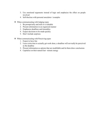 3. Use emotional arguments instead of logic and emphasize the effect on people
involved
4. Self-disclose with personal anecdotes / examples
 When communicating with Judging types
1. Be prompt/early and stick to a schedule
2. Present information in an organized manner
3. Emphasize deadlines and timetables
4. Expect decisions to be made quickly
5. Don’t include surprises
 When communicating with Perceiving types
1. Expect to have fun
2. Leave extra time to actually get work done, a deadline will not really be perceived
as the deadline
3. Present information as options that are modifiable and let them draw conclusions
4. Capitalize on their natural last –minute energy
 