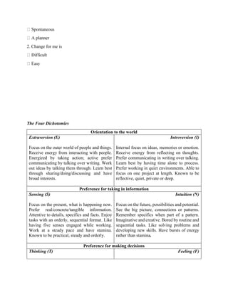 2. Change for me is
The Four Dichotomies
Orientation to the world
Extraversion (E)
Focus on the outer world of people and things.
Receive energy from interacting with people.
Energized by taking action; active prefer
communicating by talking over writing. Work
out ideas by talking them through. Learn best
through sharing/doing/discussing and have
broad interests.
Introversion (I)
Internal focus on ideas, memories or emotion.
Receive energy from reflecting on thoughts.
Prefer communicating in writing over talking.
Learn best by having time alone to process.
Prefer working in quiet environments. Able to
focus on one project at length. Known to be
reflective, quiet, private or deep.
Preference for taking in information
Sensing (S)
Focus on the present, what is happening now.
Prefer real/concrete/tangible information.
Attentive to details, specifics and facts. Enjoy
tasks with an orderly, sequential format. Like
having five senses engaged while working.
Work at a steady pace and have stamina.
Known to be practical, steady and orderly.
Intuition (N)
Focus on the future, possibilities and potential.
See the big picture, connections or patterns.
Remember specifics when part of a pattern.
Imaginative and creative. Bored by routine and
sequential tasks. Like solving problems and
developing new skills. Have bursts of energy
rather than stamina.
Preference for making decisions
Thinking (T) Feeling (F)
 