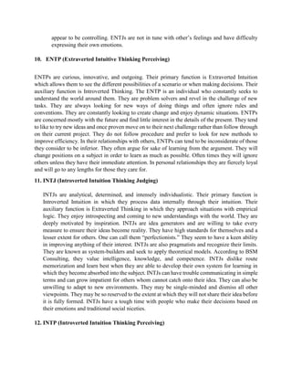 appear to be controlling. ENTJs are not in tune with other’s feelings and have difficulty
expressing their own emotions.
10. ENTP (Extraverted Intuitive Thinking Perceiving)
ENTPs are curious, innovative, and outgoing. Their primary function is Extraverted Intuition
which allows them to see the different possibilities of a scenario or when making decisions. Their
auxiliary function is Introverted Thinking. The ENTP is an individual who constantly seeks to
understand the world around them. They are problem solvers and revel in the challenge of new
tasks. They are always looking for new ways of doing things and often ignore rules and
conventions. They are constantly looking to create change and enjoy dynamic situations. ENTPs
are concerned mostly with the future and find little interest in the details of the present. They tend
to like to try new ideas and once proven move on to their next challenge rather than follow through
on their current project. They do not follow procedure and prefer to look for new methods to
improve efficiency. In their relationships with others, ENTPs can tend to be inconsiderate of those
they consider to be inferior. They often argue for sake of learning from the argument. They will
change positions on a subject in order to learn as much as possible. Often times they will ignore
others unless they have their immediate attention. In personal relationships they are fiercely loyal
and will go to any lengths for those they care for.
11. INTJ (Introverted Intuition Thinking Judging)
INTJs are analytical, determined, and intensely individualistic. Their primary function is
Introverted Intuition in which they process data internally through their intuition. Their
auxiliary function is Extraverted Thinking in which they approach situations with empirical
logic. They enjoy introspecting and coming to new understandings with the world. They are
deeply motivated by inspiration. INTJs are idea generators and are willing to take every
measure to ensure their ideas become reality. They have high standards for themselves and a
lesser extent for others. One can call them “perfectionists.” They seem to have a keen ability
in improving anything of their interest. INTJs are also pragmatists and recognize their limits.
They are known as system-builders and seek to apply theoretical models. According to BSM
Consulting, they value intelligence, knowledge, and competence. INTJs dislike route
memorization and learn best when they are able to develop their own system for learning in
which they become absorbed into the subject. INTJs can have trouble communicating in simple
terms and can grow impatient for others whom cannot catch onto their idea. They can also be
unwilling to adapt to new environments. They may be single-minded and dismiss all other
viewpoints. They may be so reserved to the extent at which they will not share their idea before
it is fully formed. INTJs have a tough time with people who make their decisions based on
their emotions and traditional social niceties.
12. INTP (Introverted Intuition Thinking Perceiving)
 