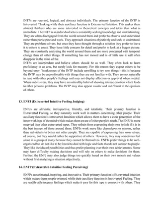 INTPs are reserved, logical, and abstract individuals. The primary function of the INTP is
Introverted Thinking while their auxiliary function is Extraverted Intuition. This makes them
abstract thinkers who are more interested in theoretical concepts and ideas than what is
immediate. The INTP is an individual who is constantly seeking knowledge and understanding.
They are often disengaged from the world around them and prefer to observe and understand
rather than participate and work. They approach situations objectively and seek to understand.
They are problem solvers, but once they have thought through a solution they prefer to leave
it to others to enact. They have little concern for detail and prefer to look at a bigger picture.
They are constantly analyzing the world around them and are more concerned with temporal
change than all other things. If something has not moved and is of little use it will often
disappear in the mind of the.
INTPs are independent and believe others should be as well. They often look to learn
proficiency in an area, but rarely look for mastery. For this reason they expect others to be
beyond error. Weaknesses of the INTP include unwilling to try new things—this is because
the INTP may be uncomfortable with things they are not familiar with. They are not naturally
in tune with other people’s feelings and may not display affection or approval when needed.
When under stress, they may have an unhealthy habit of showing intense emotion which leads
to other personal problems. The INTP may also appear caustic and indifferent to the opinions
of others.
13. ENFJ (Extraverted Intuitive Feeling Judging)
ENFJs are altruistic, introspective, friendly, and idealistic. Their primary function is
Extraverted Feeling, so they naturally work well in matters concerning other people. Their
auxiliary function is Introverted Intuition which allows them to have a clear perception of the
inner workings of the mind which makes them aware of other people's needs.The ENFJ is more
reserved than other extraverted types. They refrain from expressing their own beliefs if it is in
the best interest of those around them. ENFJs work more like chameleons or mirrors, rather
than individuals to better suit other people. They are capable of expressing their own values,
of course, but they would rather be supportive of others. However, they may sometimes feel
alone in a group of many because they cannot be themselves. ENFJs prefer things to be well-
organized but do not like to be forced to deal with logic and facts that do not connect to people.
They like the idea of possibilities and thus prefer planning over their own achievements. Some
may have difficulty making decisions and will rely on others to make decisions for them.
Further, the ENFJ may also judge things too quickly based on their own morals and values
without first analyzing a situation objectively.
14. ENFP (Extraverted Intuitive Feeling Perceiving)
ENFPs are animated, inspiring, and innovative. Their primary function is Extraverted Intuition
which makes them people-oriented while their auxiliary function is Introverted Feeling. They
are readily able to grasp feelings which make it easy for this type to connect with others. They
 
