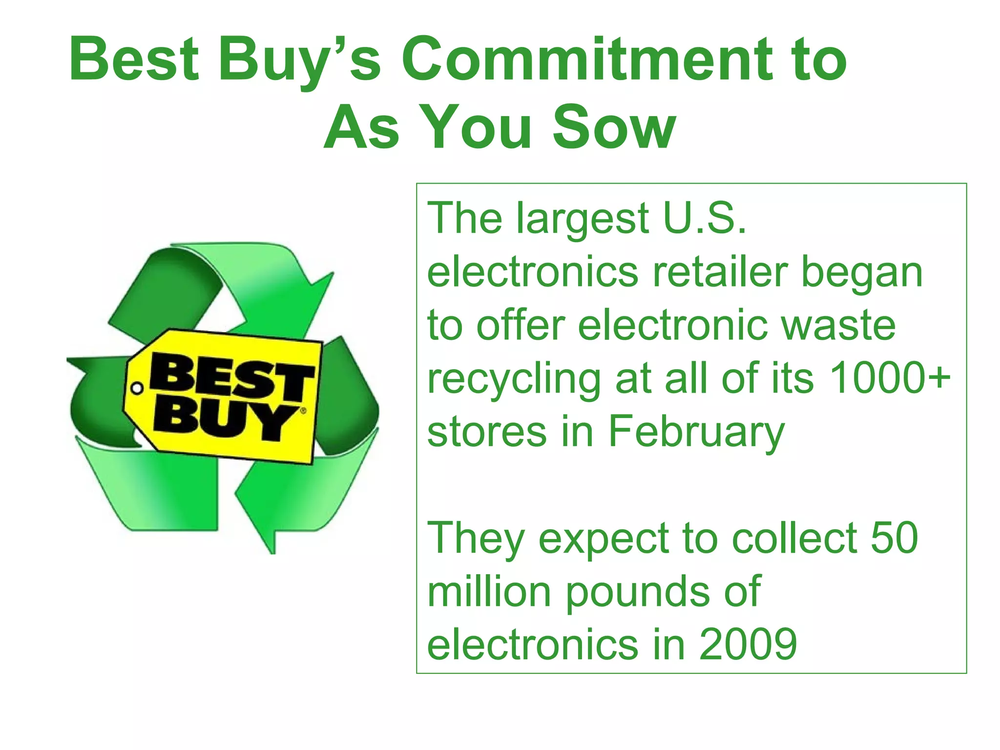Best Buy’s Commitment to  As You Sow The largest U.S. electronics retailer began to offer electronic waste recycling at all of its 1000+ stores in February They expect to collect 50 million pounds of electronics in 2009  