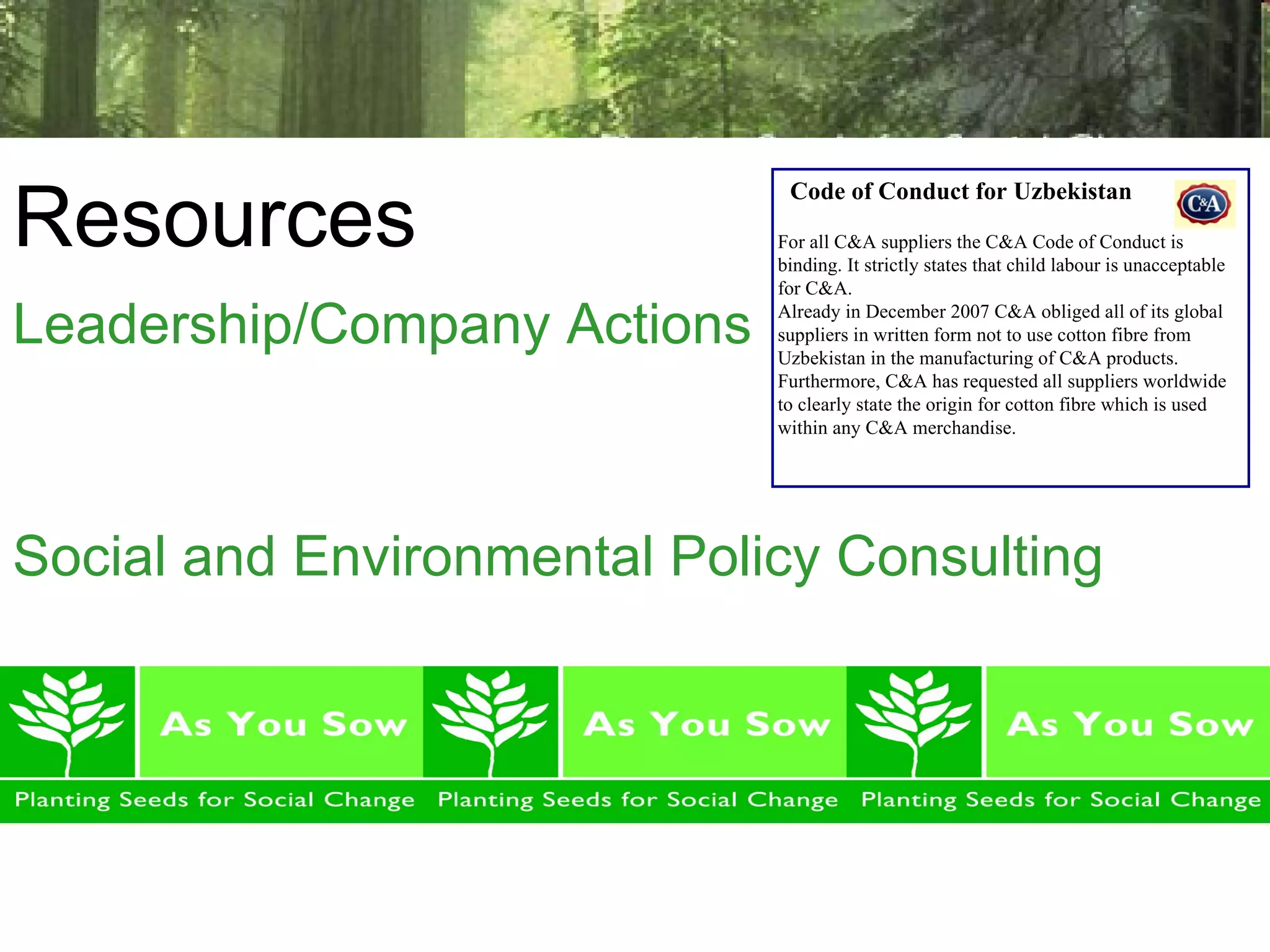 Resources Leadership/Company Actions Social and Environmental Policy Consulting Code of Conduct for Uzbekistan  For all C&A suppliers the C&A Code of Conduct is binding. It strictly states that child labour is unacceptable for C&A. Already in December 2007 C&A obliged all of its global suppliers in written form not to use cotton fibre from Uzbekistan in the manufacturing of C&A products. Furthermore, C&A has requested all suppliers worldwide to clearly state the origin for cotton fibre which is used within any C&A merchandise. 