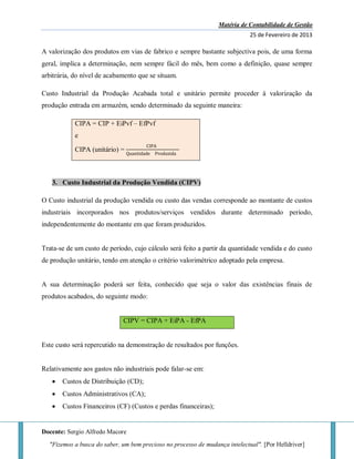 Matéria de Contabilidade de Gestão
25 de Fevereiro de 2013
Docente: Sergio Alfredo Macore
"Fizemos a busca do saber, um bem precioso no processo de mudança intelectual". [Por Helldriver]
A valorização dos produtos em vias de fabrico e sempre bastante subjectiva pois, de uma forma
geral, implica a determinação, nem sempre fácil do mês, bem como a definição, quase sempre
arbitrária, do nível de acabamento que se situam.
Custo Industrial da Produção Acabada total e unitário permite proceder à valorização da
produção entrada em armazém, sendo determinado da seguinte maneira:
CIPA = CIP + EiPvf – EfPvf
e
CIPA (unitário) =
CIPA
Quantidade Produzida
3. Custo Industrial da Produção Vendida (CIPV)
O Custo industrial da produção vendida ou custo das vendas corresponde ao montante de custos
industriais incorporados nos produtos/serviços vendidos durante determinado período,
independentemente do montante em que foram produzidos.
Trata-se de um custo de período, cujo cálculo será feito a partir da quantidade vendida e do custo
de produção unitário, tendo em atenção o critério valorimétrico adoptado pela empresa.
A sua determinação poderá ser feita, conhecido que seja o valor das existências finais de
produtos acabados, do seguinte modo:
CIPV = CIPA + EiPA - EfPA
Este custo será repercutido na demonstração de resultados por funções.
Relativamente aos gastos não industriais pode falar-se em:
 Custos de Distribuição (CD);
 Custos Administrativos (CA);
 Custos Financeiros (CF) (Custos e perdas financeiras);
 