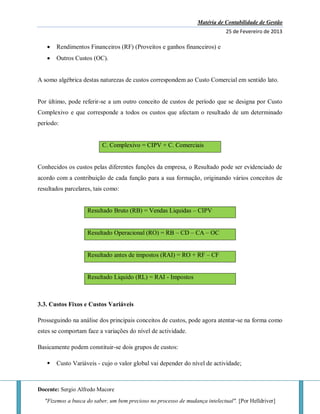 Matéria de Contabilidade de Gestão
25 de Fevereiro de 2013
Docente: Sergio Alfredo Macore
"Fizemos a busca do saber, um bem precioso no processo de mudança intelectual". [Por Helldriver]
 Rendimentos Financeiros (RF) (Proveitos e ganhos financeiros) e
 Outros Custos (OC).
A somo algébrica destas naturezas de custos correspondem ao Custo Comercial em sentido lato.
Por último, pode referir-se a um outro conceito de custos de período que se designa por Custo
Complexivo e que corresponde a todos os custos que afectam o resultado de um determinado
período:
C. Complexivo = CIPV + C. Comerciais
Conhecidos os custos pelas diferentes funções da empresa, o Resultado pode ser evidenciado de
acordo com a contribuição de cada função para a sua formação, originando vários conceitos de
resultados parcelares, tais como:
Resultado Bruto (RB) = Vendas Liquidas – CIPV
Resultado Operacional (RO) = RB – CD – CA – OC
Resultado antes de impostos (RAI) = RO + RF – CF
Resultado Liquido (RL) = RAI - Impostos
3.3. Custos Fixos e Custos Variáveis
Prosseguindo na análise dos principais conceitos de custos, pode agora atentar-se na forma como
estes se comportam face a variações do nível de actividade.
Basicamente podem constituir-se dois grupos de custos:
 Custo Variáveis - cujo o valor global vai depender do nível de actividade;
 