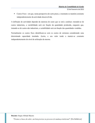 Matéria de Contabilidade de Gestão
25 de Fevereiro de 2013
Docente: Sergio Alfredo Macore
"Fizemos a busca do saber, um bem precioso no processo de mudança intelectual". [Por Helldriver]
 Custos Fixos - em que, numa perspectiva de curto prazo, o montante se mantém constante
independentemente da actividade desenvolvida.
A definição de actividade depende da natureza de custo que se está a analisar; tratando-se de
custos industriais, a variabilidade será em função da quantidade produzida, enquanto que,
tratando-se de custos não industriais, a variabilidade será em função das quantidades vendidas.
Normalmente os custos fixos identificam-se com os custos de estrutura considerando uma
determinada capacidade instalada. Assim, o seu valor tende a manter-se constante
independentemente do nível de utilização da mesma.
 