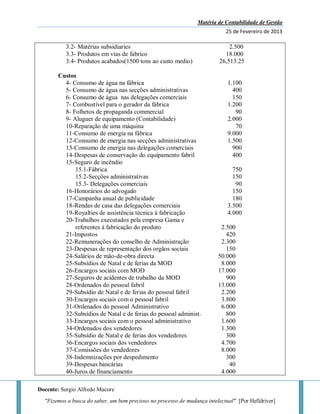 Matéria de Contabilidade de Gestão
25 de Fevereiro de 2013
Docente: Sergio Alfredo Macore
"Fizemos a busca do saber, um bem precioso no processo de mudança intelectual". [Por Helldriver]
3.2- Matérias subsidiaries 2.500
3.3- Produtos em vias de fabrico 18.000
3.4- Produtos acabados(1500 tons ao custo medio) 26,513.25
Custos
4- Consumo de água na fábrica 1.100
5- Consumo de água nas secções administrativas 400
6- Consumo de água nas delegações comerciais 150
7- Combustível para o gerador da fábrica 1.200
8- Folhetos de propaganda commercial 90
9- Aluguer de equipamento (Contabilidade) 2.000
10-Reparação de uma máquina 70
11-Consumo de energia na fábrica 9.000
12-Consumo de energia nas secções administrativas 1.500
13-Consumo de energia nas delegações comerciais 900
14-Despesas de conservação do equipamento fabril 400
15-Seguro de incêndio
15.1-Fábrica 750
15.2-Secções administrativas 150
15.3- Delegações comerciais 90
16-Honorários do advogado 150
17-Campanha anual de publicidade 180
18-Rendas de casa das delegações comerciais 3.500
19-Royalties de assistência técnica à fabricação 4.000
20-Trabalhos executados pela empresa Gama e
referentes à fabricação do produto 2.500
21-Impostos 420
22-Remunerações do conselho de Administração 2.300
23-Despesas de representação dos orgãos sociais 150
24-Salários de mão-de-obra directa 50.000
25-Subsídios de Natal e de ferias da MOD 8.000
26-Encargos sociais com MOD 17.000
27-Seguros de acidentes de trabalho da MOD 900
28-Ordenados do pessoal fabril 13.000
29-Subsídio de Natal e de ferias do pessoal fabril 2.200
30-Encargos sociais com o pessoal fabril 3.800
31-Ordenados do pessoal Administrativo 6.000
32-Subsídios de Natal e de ferias do pessoal administ. 800
33-Encargos sociais com o pessoal administrativo 1.600
34-Ordenados dos vendedores 1.300
35-Subsídio de Natal e de ferias dos vendedores 300
36-Encargos sociais dos vendedores 4.700
37-Comissões do vendedores 8.000
38-Indemnizações por despedimento 300
39-Despesas bancárias 40
40-Juros de financiamento 4.000
 