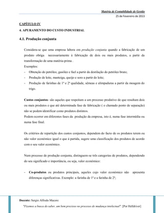 Matéria de Contabilidade de Gestão
25 de Fevereiro de 2013
Docente: Sergio Alfredo Macore
"Fizemos a busca do saber, um bem precioso no processo de mudança intelectual". [Por Helldriver]
CAPÍTULO IV
4. APURAMENTO DO CUSTO INDUSTRIAL
4.1. Produção conjunta
Considera-se que uma empresa labora em produção conjunta quando a fabricação de um
produto obriga necessariamente à fabricação de dois ou mais produtos, a partir da
transformação de uma matéria-prima .
Exemplos:
- Obtenção do petróleo, gasóleo e fuel a partir da destilação do petróleo bruto;
- Produção de leite, manteiga, queijo e soro a partir do leite;
- Produção de farinhas de 1ª e 2ª qualidade, sêmeas e alimpaduras a partir da moagem do
trigo.
Custos conjuntos- são aqueles que respeitam a um processo produtivo de que resultam dois
ou mais produtos e que até determinada fase de fabricação ( o chamado ponto de separação)
não se podem identificar como produtos distintos.
Podem ocorrer em diferentes fases da produção da empresa, isto é, numa fase intermédia ou
numa fase final.
Os critérios de repartição dos custos conjuntos, dependem do facto de os produtos terem ou
não valor económico igual o que à partida, sugere uma classificação dos produtos de acordo
com o seu valor económico.
Num processo de produção conjunta, distinguem-se três categorias de produtos, dependendo
do seu significado e importância, ou seja, valor económico:
- Co-produtos ou produtos principais, aqueles cujo valor económico não apresenta
diferenças significativas. Exemplo: a farinha de 1ª e a farinha de 2ª;
 