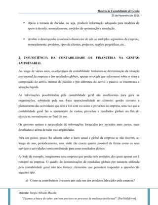 Matéria de Contabilidade de Gestão
25 de Fevereiro de 2013
Docente: Sergio Alfredo Macore
"Fizemos a busca do saber, um bem precioso no processo de mudança intelectual". [Por Helldriver]
 Apoio á tomada de decisão, ou seja, produzir informação adequada para modelos de
apoio á decisão, nomeadamente, modelos de optimização e simulação;
 Avaliar o desempenho económico-financeiro de um ou múltiplos segmentos da empresa,
nomeadamente, produtos, tipos de clientes, projectos, regiões geográficas, etc..
2. INSUFICIÊNCIA DA CONTABILIDADE DE FINANCEIRA NA GESTÃO
EMPRESARIAL
Ao longo de vários anos, os objectivos da contabilidade limitaram-se determinação da situação
patrimonial da empresa e dos resultados globais, apenas se exigia que informasse sobre o valor e
composição do activo, montar do passivo e por diferença do activo e passivo se encontrava a
situação liquida.
As informações possibilitadas pela contabilidade geral são insuficientes para gerir as
organizações, sobretudo pela sua fraca operacionalidade no controlo, gestão corrente e
planeamento das actividades que têm a ver com os custos e proveitos da empresa, uma vez que a
contabilidade geral faz o apuramento de custos, proveitos e resultados globais no fim do
exercício, normalmente no final do ano.
Os gestores sentem a necessidade de informações fornecidas por períodos mais curtos, mais
detalhadas e acima de tudo mais organizadas.
Para um gestor, pouco lhe adianta saber o lucro anual e global da empresa se não tiverem, ao
longo do ano, periodicamente, uma visão tão exacta quanto possível da forma como os seus
serviços e actividades vem contribuindo para esses resultados globais.
A titulo de exemplo, imaginemos uma empresa que produz três produtos, dos quais apenas um é
rentável na empresa. O quadro de demonstrações de resultados globais por natureza utilizada
pela contabilidade geral não nos fornece elementos que permitem responder a questões do
seguinte tipo:
a) Como se contribuíram os custos por cada um dos produtos fabricados pela empresa?
 