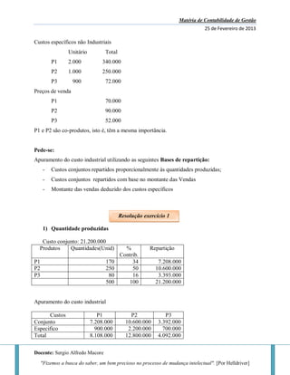Matéria de Contabilidade de Gestão
25 de Fevereiro de 2013
Docente: Sergio Alfredo Macore
"Fizemos a busca do saber, um bem precioso no processo de mudança intelectual". [Por Helldriver]
Custos específicos não Industriais
Unitário Total
P1 2.000 340.000
P2 1.000 250.000
P3 900 72.000
Preços de venda
P1 70.000
P2 90.000
P3 52.000
P1 e P2 são co-produtos, isto é, têm a mesma importância.
Pede-se:
Apuramento do custo industrial utilizando as seguintes Bases de repartição:
- Custos conjuntos repartidos proporcionalmente às quantidades produzidas;
- Custos conjuntos repartidos com base no montante das Vendas
- Montante das vendas deduzido dos custos específicos
1) Quantidade produzidas
Custo conjunto: 21.200.000
Produtos Quantidades(Unid) %
Contrib.
Repartição
P1 170 34 7.208.000
P2 250 50 10.600.000
P3 80 16 3.393.000
500 100 21.200.000
Apuramento do custo industrial
Custos P1 P2 P3
Conjunto 7.208.000 10.600.000 3.392.000
Especifico 900.000 2.200.000 700.000
Total 8.108.000 12.800.000 4.092.000
Resolução exercício 1
 