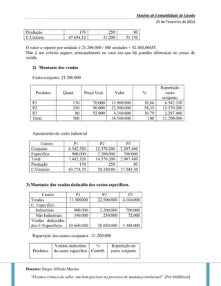 Matéria de Contabilidade de Gestão
25 de Fevereiro de 2013
Docente: Sergio Alfredo Macore
"Fizemos a busca do saber, um bem precioso no processo de mudança intelectual". [Por Helldriver]
Produção 170 250 80
C.Unitário 47.694,12 51.200 51.150
O valor a repartir por unidade é 21.200.000 / 500 unidades = 42.400,00MT.
Não é um critério seguro, principalmente no caso em que há grandes diferenças no preço de
venda.
2) Montante das vendas
Custo conjunto: 21.200.000
Produtos Quant. Preço Unit. Valor %
Repartição
custo
conjunto
P1 170 70.000 11.900.000 30,86 6.542.320
P2 250 90.000 22.500.000 58,35 12.370.200
P3 80 52.000 4.160.000 10.79 2.287.480
Total 500 38.500.000 100 21.200.000
Apuramento do custo industrial
Custos P1 P2 P3
Conjunto 6.542.320 12.370.200 2.287.480
Especifico 900.000 2.200.000 700.000
Total 7.442.320 14.570.200 2.987.480
Produção 170 250 80
C.Unitário 43.778,35 58.280,80 37.343,50
3) Montante das vendas deduzido dos custos específicos.
Custos P1 P2 P3
Vendas 11.900000 22.500.000 4.160.000
C. Especifico
Industriais 900.000 2.200.000 700.000
Não Industriais 340.000 250.000 72.000
Vendas deduzidas
dos C.Específicos 10.660.000 20.050.000 3.388.000
Repartição dos custos conjuntos : 21.200.000
Produtos
Vendas deduzidas
do custo específico
%
Contrib.
Repartição do
custo conjunto
 