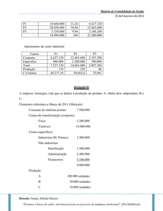Matéria de Contabilidade de Gestão
25 de Fevereiro de 2013
Docente: Sergio Alfredo Macore
"Fizemos a busca do saber, um bem precioso no processo de mudança intelectual". [Por Helldriver]
P1 10.660.000 31,26 6.627.120
P2 20.050.000 58,80 12.465.600
P3 3.338.000 9.94 2.106.280
34.098.000 100 21.200.000
Apuramento do custo industrial
Custos P1 P2 P3
Conjunto 6.627.120 12.465.600 2.107.280
Especifico 900.000 2.200.000 700.000
Total 7.527.120 14.665.600 2.807.280
Produção 170 250 80
C.Unitário 44.277,18 58.662,4 35.091
Exemplo 2:
A empresa Artenegra, Lda que se dedica à produção do produto A, obtêm dois subprodutos B e
C.
Elementos referentes a Março de 2011 (Meticais):
Consumo de matérias primas 7.500.000
Custos de transformação (conjunto)
Fixos 3.200.000
Variáveis 16.000.000
Custos específicos
Industriais (M. Primas) 2.400.000
Não industriais
Distribuição 1.500.000
Administração 2.400.000
Financeiros 5.100.000
9.000.000
Produção
A 100.000 unidades
B 30.000 unidades
C 10.000 unidades
 
