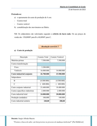 Matéria de Contabilidade de Gestão
25 de Fevereiro de 2013
Docente: Sergio Alfredo Macore
"Fizemos a busca do saber, um bem precioso no processo de mudança intelectual". [Por Helldriver]
Pretende-se:
a) o apuramento do custo de produção de A em:
- Custeio total
- Custeio variável
b) contabilização dos movimentos no Diário.
NB: Os subprodutos são valorizados segundo o critério do lucro nulo. Os seu preços de
venda são: 150,00MT para B e 60,00MT para C.
a) Custo de produção
Descrição Custeio Total Custeio Variável
Matérias-primas 7.500.000 7.500.000
Custos transformação
Fixos 3.200.000
Variáveis 16.000.000 16.000.000
Custo industrial conjunto 26.700.000 23.500.000
Subprodutos
B (4.500.000) (4.500.000)
C ( 600.000) ( 600.000)
Custo conjunto industrial 21.600.000 18.400.000
Custos específicos industriais 2.400.000 2.400.000
Custo industrial total 24.000.000 20.800.000
Produção (unidades) 100.000 100.000
Custo industrial unitário 240,00 208,00
Resolução exercício 2
 