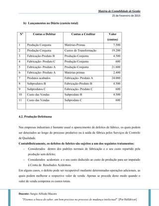 Matéria de Contabilidade de Gestão
25 de Fevereiro de 2013
Docente: Sergio Alfredo Macore
"Fizemos a busca do saber, um bem precioso no processo de mudança intelectual". [Por Helldriver]
b) Lançamentos no Diário (custeio total)
Nº Contas a Debitar Contas a Creditar Valor
(contos)
1 Produção Conjunta Matérias-Primas 7.500
2 Produção Conjunta Custos de Transformação 19.200
3 Fabricação-Produto B Produção Conjunta 4.500
4 Fabricação- Produto C Produção Conjunta 600
5 Fabricação- Produto A Produção Conjunta 21.600
6 Fabricação- Produto A Matérias primas 2.400
7 Produtos acabados Fabricação- Produto A 24.000
8 Subprodutos B Fabricação-Produto B 4.500
9 Subprodutos C Fabricação- Produto C 600
10 Custo das Vendas Subproduto B 4.500
11 Custo das Vendas Subproduto C 600
4.2. Produção Defeituosa
Nas empresas industriais é bastante usual o aparecimento de defeitos de fabrico, os quais podem
ser detectados ao longo do processo produtivo ou à saída da fábrica pelos Serviços de Controlo
de Qualidade.
Contabilisticamente, os defeitos de fabrico são sujeitos a um dos seguintes tratamentos:
- Considerados dentro dos padrões normais de fabricação e o seu custo repartido pela
produção sem defeito;
- Considerados acidentais e o seu custo deduzido ao custo de produção para ser imputado
à Conta de Resultados Acidentais.
Em alguns casos, o defeito pode ser recuperável mediante determinadas operações adicionais, as
quais podem melhorar o respectivo valor de venda. Apenas se procede deste modo quando o
valor de venda compensa os custos totais.
 