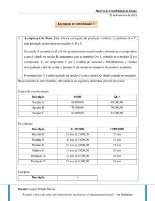 Matéria de Contabilidade de Gestão
25 de Fevereiro de 2013
Docente: Sergio Alfredo Macore
"Fizemos a busca do saber, um bem precioso no processo de mudança intelectual". [Por Helldriver]
1. A empresa Gás Puro, Lda, fabrica em regime de produção contínua, os produtos X e Y,
cuja produção se processa nas secções A, B e C.
Na secção A as matérias M e N são primeiramente transformadas, obtendo-se o semiproduto
a que é tratado na secção B, juntamente com as matérias O e P, obtendo-se o produto X e o
semiproduto Y, um subproduto T que é vendido no mercado a 500,00mts/ton. e resíduo
sem qualquer valor de venda. o produto X dá entrada no armazém de produtos acabados.
O semiproduto Y é ainda acabado na secção C com a matéria Q, dando entrada no armazém.
Relativamente ao mês Outubro, obtiveram-se os seguintes elementos (em mil meticais):
Gastos de transformação:
Descrição MOD GGF
Secção A 68.000,00 48.000,00
Secção B 78.500,00 70.000,00
Secção C 62.000,00 43.000,00
Existências:
Descrição 01/10/2000 31/10/2000
Matéria M 50 ton @ 2.000,00 70 ton
Matéria N 40 ton @ 3.000,00 10 ton
Matéria O 20 ton @ 4.000,00 15 ton
Matéria P 10 ton @ 5.000,00 20 ton
Produção X 30 ton @ 6.500,00 20 ton
Produção Y 20 ton @ 6.300,00 30 ton
Compras:
Descrição -
Exercícios de consolidação 4
 