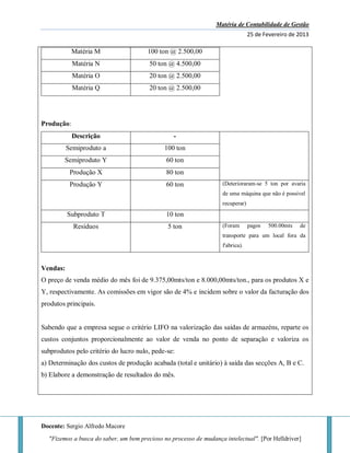 Matéria de Contabilidade de Gestão
25 de Fevereiro de 2013
Docente: Sergio Alfredo Macore
"Fizemos a busca do saber, um bem precioso no processo de mudança intelectual". [Por Helldriver]
Matéria M 100 ton @ 2.500,00
Matéria N 50 ton @ 4.500,00
Matéria O 20 ton @ 2.500,00
Matéria Q 20 ton @ 2.500,00
Produção:
Descrição -
Semiproduto a 100 ton
Semiproduto Y 60 ton
Produção X 80 ton
Produção Y 60 ton (Deterioraram-se 5 ton por avaria
de uma máquina que não é possivel
recuperar)
Subproduto T 10 ton
Resíduos 5 ton (Foram pagos 500.00mts de
transporte para um local fora da
f'abrica).
Vendas:
O preço de venda médio do mês foi de 9.375,00mts/ton e 8.000,00mts/ton., para os produtos X e
Y, respectivamente. As comissões em vigor são de 4% e incidem sobre o valor da facturação dos
produtos principais.
Sabendo que a empresa segue o critério LIFO na valorização das saídas de armazéns, reparte os
custos conjuntos proporcionalmente ao valor de venda no ponto de separação e valoriza os
subprodutos pelo critério do lucro nulo, pede-se:
a) Determinação dos custos de produção acabada (total e unitário) à saída das secções A, B e C.
b) Elabore a demonstração de resultados do mês.
 