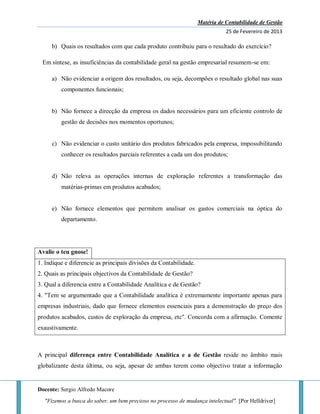 Matéria de Contabilidade de Gestão
25 de Fevereiro de 2013
Docente: Sergio Alfredo Macore
"Fizemos a busca do saber, um bem precioso no processo de mudança intelectual". [Por Helldriver]
b) Quais os resultados com que cada produto contribuiu para o resultado do exercício?
Em síntese, as insuficiências da contabilidade geral na gestão empresarial resumem-se em:
a) Não evidenciar a origem dos resultados, ou seja, decompões o resultado global nas suas
componentes funcionais;
b) Não fornece a direcção da empresa os dados necessários para um eficiente controlo de
gestão de decisões nos momentos oportunos;
c) Não evidenciar o custo unitário dos produtos fabricados pela empresa, impossibilitando
conhecer os resultados parciais referentes a cada um dos produtos;
d) Não releva as operações internas de exploração referentes a transformação das
matérias-primas em produtos acabados;
e) Não fornece elementos que permitem analisar os gastos comerciais na óptica do
departamento.
Avalie o teu gnose!
1. Indique e diferencie as principais divisões da Contabilidade.
2. Quais as principais objectivos da Contabilidade de Gestão?
3. Qual a diferencia entre a Contabilidade Analítica e de Gestão?
4. "Tem se argumentado que a Contabilidade analítica é extremamente importante apenas para
empresas industriais, dado que fornece elementos essenciais para a demonstração do preço dos
produtos acabados, custos de exploração da empresa, etc". Concorda com a afirmação. Comente
exaustivamente.
A principal diferença entre Contabilidade Analítica e a de Gestão reside no âmbito mais
globalizante desta última, ou seja, apesar de ambas terem como objectivo tratar a informação
 