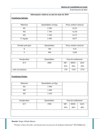 Matéria de Contabilidade de Gestão
25 de Fevereiro de 2013
Docente: Sergio Alfredo Macore
"Fizemos a busca do saber, um bem precioso no processo de mudança intelectual". [Por Helldriver]
Informações relativas ao mês de maio de 2010
Existências Iniciais:
Materiais Quantidades em Kgs Preço unitário meticais
M1 2 200 0,235
M2 1 789 0,120
M3 3 100 0,175
P. liquido 2 500 0,077
Produto principal Quantidades Preço unitário meticais
X 760 9,35
Y 980 14,89
Semiproduto Quantidades Grau de acabamento
X/Y 2000 MP -
45%
MOD -
50%
GGF-
30%
valor em meticais 370 1554 2716
Existências Ficiais:
Materiais Quantidades em Kgs
M1 1 990
M2 1 680
M3 3 250
Semiproduto Quantidades Grau de acabamento
X/Y 3500 MP -
50%
MOD -
60%
GGF-
40%
 
