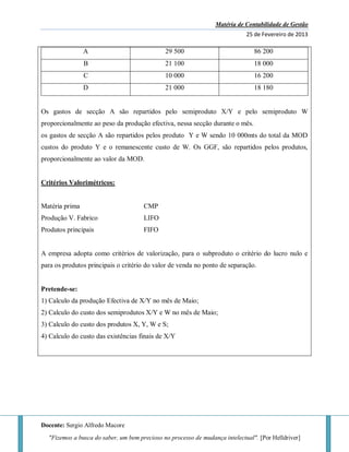 Matéria de Contabilidade de Gestão
25 de Fevereiro de 2013
Docente: Sergio Alfredo Macore
"Fizemos a busca do saber, um bem precioso no processo de mudança intelectual". [Por Helldriver]
A 29 500 86 200
B 21 100 18 000
C 10 000 16 200
D 21 000 18 180
Os gastos de secção A são repartidos pelo semiproduto X/Y e pelo semiproduto W
proporcionalmente ao peso da produção efectiva, nessa secção durante o mês.
os gastos de secção A são repartidos pelos produto Y e W sendo 10 000mts do total da MOD
custos do produto Y e o remanescente custo de W. Os GGF, são repartidos pelos produtos,
proporcionalmente ao valor da MOD.
Critérios Valorimétricos:
Matéria prima CMP
Produção V. Fabrico LIFO
Produtos principais FIFO
A empresa adopta como critérios de valorização, para o subproduto o critério do lucro nulo e
para os produtos principais o critério do valor de venda no ponto de separação.
Pretende-se:
1) Calculo da produção Efectiva de X/Y no mês de Maio;
2) Calculo do custo dos semiprodutos X/Y e W no mês de Maio;
3) Calculo do custo dos produtos X, Y, W e S;
4) Calculo do custo das existências finais de X/Y
 
