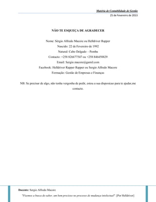Matéria de Contabilidade de Gestão
25 de Fevereiro de 2013
Docente: Sergio Alfredo Macore
"Fizemos a busca do saber, um bem precioso no processo de mudança intelectual". [Por Helldriver]
NÃO TE ESQUEÇA DE AGRADECER
Nome: Sérgio Alfredo Macore ou Helldriver Rapper
Nascido: 22 de Fevereiro de 1992
Natural: Cabo Delgado – Pemba
Contacto: +258 826677547 ou +258 846458829
Email: Sergio.macore@gamil.com
Facebook: Helldriver Rapper Rapper ou Sergio Alfredo Macore
Formação: Gestão de Empresas e Finanças
NB: Se precisar de algo, não tenha vergonha de pedir, estou a sua disposicao para te ajudar,me
contacte.
 