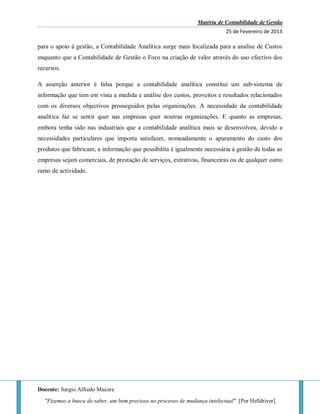 Matéria de Contabilidade de Gestão
25 de Fevereiro de 2013
Docente: Sergio Alfredo Macore
"Fizemos a busca do saber, um bem precioso no processo de mudança intelectual". [Por Helldriver]
para o apoio à gestão, a Contabilidade Analítica surge mais focalizada para a analise de Custos
enquanto que a Contabilidade de Gestão o Foco na criação de valor através do uso efectivo dos
recursos.
A asserção anterior é falsa porque a contabilidade analítica constitui um sub-sistema de
informação que tem em vista a medida e análise dos custos, proveitos e resultados relacionados
com os diversos objectivos prosseguidos pelas organizações. A necessidade da contabilidade
analítica faz se sentir quer nas empresas quer noutras organizações. E quanto as empresas,
embora tenha sido nas industriais que a contabilidade analítica mais se desenvolveu, devido a
necessidades particulares que importa satisfazer, nomeadamente o apuramento do custo dos
produtos que fabricam; a informação que possibilita é igualmente necessária à gestão de todas as
empresas sejam comerciais, de prestação de serviços, extrativas, financeiras ou de qualquer outro
ramo de actividade.
 