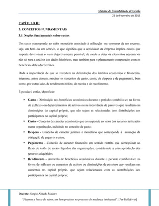 Matéria de Contabilidade de Gestão
25 de Fevereiro de 2013
Docente: Sergio Alfredo Macore
"Fizemos a busca do saber, um bem precioso no processo de mudança intelectual". [Por Helldriver]
CAPÍTULO III
3. CONCEITOS FUNDAMENTAIS
3.1. Noções fundamentais sobre custos
Um custo corresponde ao valor monetário associado à utilização ou consumo de um recurso,
seja um bem ou um serviço, o que significa que a actividade da empresa implica custos que
importa determinar o mais objectivamente possível, de modo a obter os elementos necessários
não só para a análise dos dados históricos, mas também para o planeamento comparados com os
benefícios deles decorrentes.
Dada a importância de que se revestem na delimitação dos âmbitos económico e financeiro,
interessa, antes demais, precisar os conceitos de gasto, custo, de despesa e de pagamento, bem
como, por outro lado, de rendimento/rédito, de receita e de recebimento.
É possível, então, identificar:
 Gasto - Diminuição nos benefícios económicos durante o período contabilístico na forma
de exfluxos ou deperecimentos de activos ou na incorrência de passivos que resultem em
diminuições do capital próprio, que não sejam as relacionadas com distribuições aos
participantes no capital próprio;
 Custo - Conceito de caracter económico que corresponde ao valor dos recursos utilizados
numa organização, incluindo no conceito de gasto;
 Despesa - Conceito de caracter jurídico e monetário que corresponde à assunção da
obrigação de pagar os custos;
 Pagamento - Conceito de caracter financeiro em sentido restrito que corresponde ao
fluxo de saída de meios líquidos das organizações, constituindo a contraprestação dos
recursos adquiridos;
 Rendimento - Aumento de benefícios económicos durante o período contabilístico na
forma de influxos ou aumentos de activos ou diminuições de passivos que resultam em
aumentos no capital próprio, que sejam relacionados com as contribuições dos
participantes no capital próprio;
 