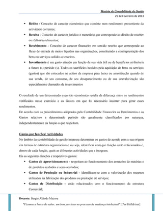 Matéria de Contabilidade de Gestão
25 de Fevereiro de 2013
Docente: Sergio Alfredo Macore
"Fizemos a busca do saber, um bem precioso no processo de mudança intelectual". [Por Helldriver]
 Rédito - Conceito de caracter económico que consiste num rendimento proveniente da
actividade correntes;
 Receita - Conceito de caracter jurídico e monetário que corresponde ao direito de receber
os réditos/rendimentos;
 Recebimento - Conceito de caracter financeiro em sentido restrito que corresponde ao
fluxo de entrada de meios líquidos nas organizações, constituindo a contraprestação dos
bens ou serviços cedidos a terceiros.
 Investimento é um gasto ativado em função de sua vida útil ou de benefícios atribuíveis
a futuro (s) período (s). Todos os sacrifícios havidos pela aquisição de bens ou serviços
(gastos) que são estocados no activo da empresa para baixa ou amortização quando de
sua venda, de seu consumo, de seu desaparecimento ou de sua desvalorização são
especialmente chamados de investimentos
O resultado de um determinado exercício económico resulta da diferença entre os rendimentos
verificados nesse exercício e os Gastos em que foi necessário incorrer para gerar esses
rendimentos.
De acordo com os procedimentos adoptados pela Contabilidade Financeira os Rendimentos e os
Gastos relativos a determinado período são geralmente classificados por natureza,
independentemente da função a que respeitam.
Gastos por funções/ Actividades
No âmbito da contabilidade de gestão interessa determinar os gastos de acordo com a sua origem
em termos de estrutura organizacional, ou seja, identificar com que função estão relacionados e,
dentro de cada função, quais as diferentes actividades que a integram.
Eis as seguintes funções e respectivos gastos:
 Gastos de Aprovisionamento - respeitam ao funcionamento dos armazéns de matérias e
de produtos acabados e semi-acabados;
 Gastos de Produção ou Industrial - identificam-se com a valorização dos recursos
utilizados na fabricação dos produtos ou prestação de serviços;
 Gastos de Distribuição - estão relacionados com o funcionamento da estrutura
Comercial;
 