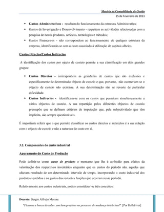 Matéria de Contabilidade de Gestão
25 de Fevereiro de 2013
Docente: Sergio Alfredo Macore
"Fizemos a busca do saber, um bem precioso no processo de mudança intelectual". [Por Helldriver]
 Gastos Administrativos - resultam do funcionamento da estrutura Administrativa;
 Gastos de Investigação e Desenvolvimento - respeitam as actividades relacionadas com a
pesquisa de novos produtos, serviços, tecnologias e métodos;
 Gastos Financeiros - não correspondem ao funcionamento de qualquer estrutura da
empresa, identificando-se com o custo associado à utilização de capitais alheios.
Custos Directos/Custos Indirectos
A identificação dos custos por ojecto de custeio permite a sua classificação em dois grandes
grupos:
 Custos Directos - correspondem as grandezas de custos que são exclusiva e
especificamente de determinado objecto de custeio e que, portanto, não ocorreriam se o
objecto de custeio não existisse. A sua determinação não se reveste de particular
dificuldade.
 Custos Indirectos - identificam-se com os custos que permitam simultaneamente a
vários objectos de custeio. A sua repartição pelos diferentes objectos de custeio
pressupõe que se definam critérios de imputação que, pela subjectividade que têm
implícita, são sempre questionáveis.
É importante referir que o que permite classificar os custos directos e indirectos é a sua relação
com o objecto de custeio e não a natureza do custo em si.
3.2. Componentes do custo industrial
Apuramento do Custo de Produção
Pode definir-se como custo do produto o montante que lhe é atribuído para efeitos da
valorização dos respectivos inventários enquanto que os custos do período são, aqueles que
afectam resultado de um determinado intervalo de tempo, incorporando o custo industrial dos
produtos vendidos e os gastos das restantes funções que ocorram nesse período.
Relativamente aos custos industriais, podem considerar-se três conceitos:
 