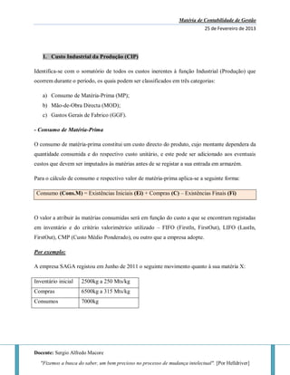 Matéria de Contabilidade de Gestão
25 de Fevereiro de 2013
Docente: Sergio Alfredo Macore
"Fizemos a busca do saber, um bem precioso no processo de mudança intelectual". [Por Helldriver]
1. Custo Industrial da Produção (CIP)
Identifica-se com o somatório de todos os custos inerentes à função Industrial (Produção) que
ocorrem durante o período, os quais podem ser classificados em três categorias:
a) Consumo de Matéria-Prima (MP);
b) Mão-de-Obra Directa (MOD);
c) Gastos Gerais de Fabrico (GGF).
- Consumo de Matéria-Prima
O consumo de matéria-prima constitui um custo directo do produto, cujo montante dependera da
quantidade consumida e do respectivo custo unitário, e este pode ser adicionado aos eventuais
custos que devem ser imputados às matérias antes de se registar a sua entrada em armazém.
Para o cálculo de consumo e respectivo valor de matéria-prima aplica-se a seguinte forma:
Consumo (Cons.M) = Existências Iniciais (Ei) + Compras (C) – Existências Finais (Fi)
O valor a atribuir às matérias consumidas será em função do custo a que se encontram registadas
em inventário e do critério valorimétrico utilizado – FIFO (FirstIn, FirstOut), LIFO (LastIn,
FirstOut), CMP (Custo Médio Ponderado), ou outro que a empresa adopte.
Por exemplo:
A empresa SAGA registou em Junho de 2011 o seguinte movimento quanto à sua matéria X:
Inventário inicial 2500kg a 250 Mts/kg
Compras 6500kg a 315 Mts/kg
Consumos 7000kg
 
