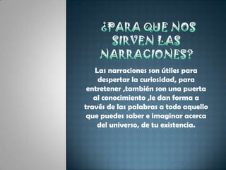 ¿para que nos sirven las narraciones?Las narraciones son útiles para despertar la curiosidad, para entretener ,también son una puerta al conocimiento ,le dan forma a través de las palabras a todo aquello que puedes saber e imaginar acerca del universo, de tu existencia.