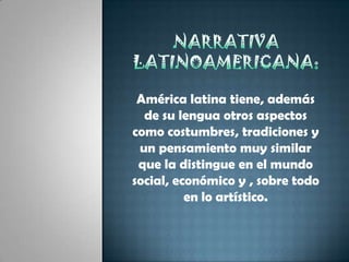 Narrativa latinoamericana:América latina tiene, además de su lengua otros aspectos como costumbres, tradiciones y un pensamiento muy similar que la distingue en el mundo social, económico y , sobre todo en lo artístico.