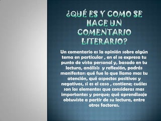 ¿Qué es y como se hace un comentario literario?Un comentario es la opinión sobre algún tema en particular , en el se expresa tu punto de vista personal y, basado en tu lectura, análisis  y reflexión, podrás manifestar: qué fue lo que llamo mas tu atención, qué aspectos positivos y negativos, si es el caso , contiene; cuáles son los elementos que consideras mas importantes y porque; qué aprendizaje obtuviste a partir de su lectura, entre otros factores.
