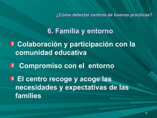 ¿Cómo detectar centros de buenas pràcticas? 6. Familia y entorno Colaboración y participación con la  comunidad educativa Compromiso con el  entorno El centro recoge y acoge las necesidades y expectativas de las famílies 