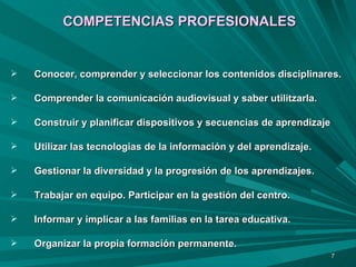 COMPETENCIAS PROFESIONALES Conocer, comprender y seleccionar los contenidos disciplinares. Comprender la comunicación audiovisual y saber utilitzarla. Construir y planificar dispositivos y secuencias de aprendizaje  Utilizar las tecnologias de la información y del aprendizaje. Gestionar la diversidad y la progresión de los aprendizajes. Trabajar en equipo. Participar en la gestión del centro. Informar y implicar a las familias en la tarea educativa. Organizar la propia formación permanente. 