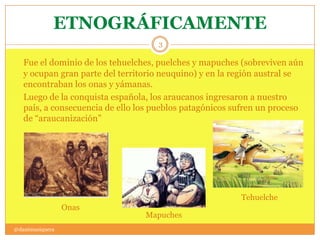 ETNOGRÁFICAMENTE
@danimusiquera
3
Fue el dominio de los tehuelches, puelches y mapuches (sobreviven aún
y ocupan gran parte del territorio neuquino) y en la región austral se
encontraban los onas y yámanas.
Luego de la conquista española, los araucanos ingresaron a nuestro
país, a consecuencia de ello los pueblos patagónicos sufren un proceso
de “araucanización”
Tehuelche
Onas
Mapuches