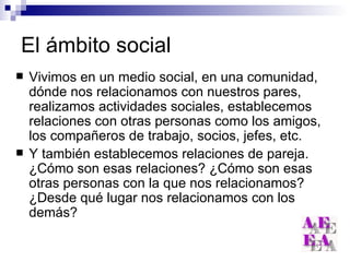 El ámbito social Vivimos en un medio social, en una comunidad, dónde nos relacionamos con nuestros pares, realizamos actividades sociales, establecemos relaciones con otras personas como los amigos, los compañeros de trabajo, socios, jefes, etc. Y también establecemos relaciones de pareja. ¿Cómo son esas relaciones? ¿Cómo son esas otras personas con la que nos relacionamos? ¿Desde qué lugar nos relacionamos con los demás? 