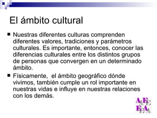 El ámbito cultural Nuestras diferentes culturas comprenden diferentes valores, tradiciones y parámetros culturales. Es importante, entonces, conocer las diferencias culturales entre los distintos grupos de personas que convergen en un determinado ámbito. Físicamente,  el ámbito geográfico dónde vivimos, también cumple un rol importante en nuestras vidas e influye en nuestras relaciones con los demás. 