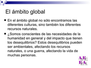 El ámbito global En el ámbito global no sólo encontramos las diferentes culturas, sino también los diferentes recursos naturales. ¿Somos conscientes de las necesidades de la humanidad en general y del impacto que tienen los desequilibrios? Estos desequilibrios pueden ser ambientales, afectando los recursos naturales, o una guerra, afectando la vida de muchas personas. 